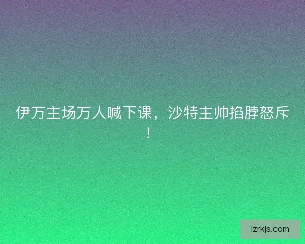伊万主场万人喊下课，沙特主帅掐脖怒斥！