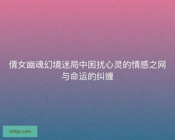 倩女幽魂幻境迷局中困扰心灵的情感之网与命运的纠缠