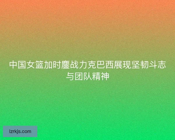 中国女篮加时鏖战力克巴西展现坚韧斗志与团队精神