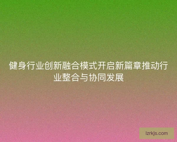 健身行业创新融合模式开启新篇章推动行业整合与协同发展