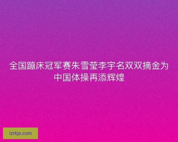 全国蹦床冠军赛朱雪莹李宇名双双摘金为中国体操再添辉煌