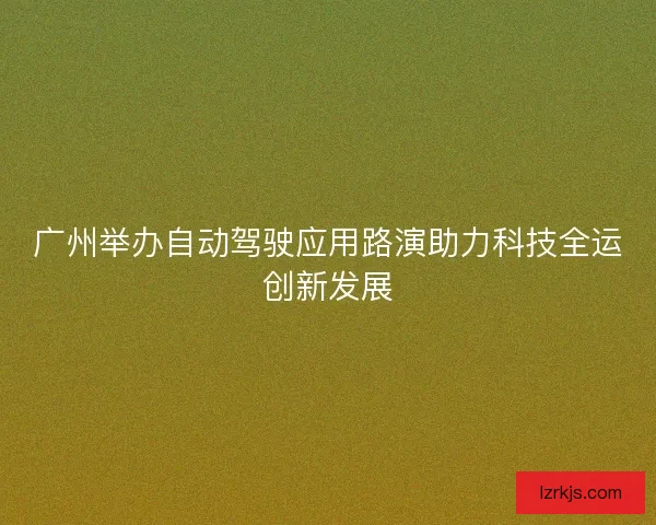 广州举办自动驾驶应用路演助力科技全运创新发展
