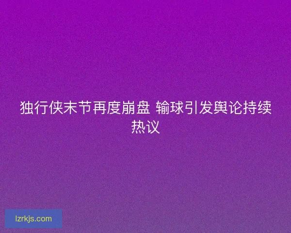 独行侠末节再度崩盘 输球引发舆论持续热议