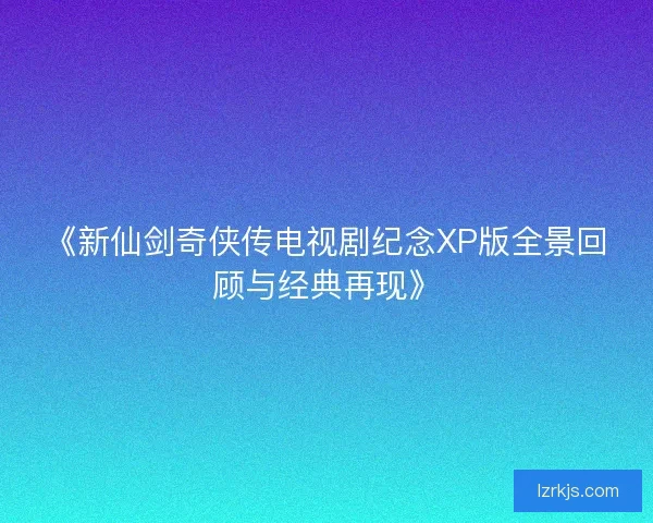 《新仙剑奇侠传电视剧纪念XP版全景回顾与经典再现》