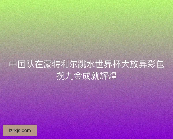 中国队在蒙特利尔跳水世界杯大放异彩包揽九金成就辉煌