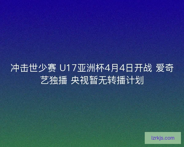 冲击世少赛 U17亚洲杯4月4日开战 爱奇艺独播 央视暂无转播计划