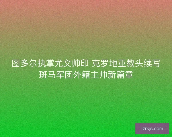 图多尔执掌尤文帅印 克罗地亚教头续写斑马军团外籍主帅新篇章