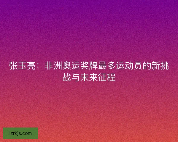 张玉亮：非洲奥运奖牌最多运动员的新挑战与未来征程