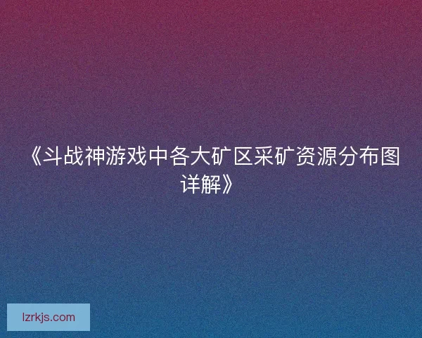 《斗战神游戏中各大矿区采矿资源分布图详解》