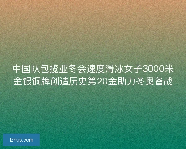 中国队包揽亚冬会速度滑冰女子3000米金银铜牌创造历史第20金助力冬奥备战