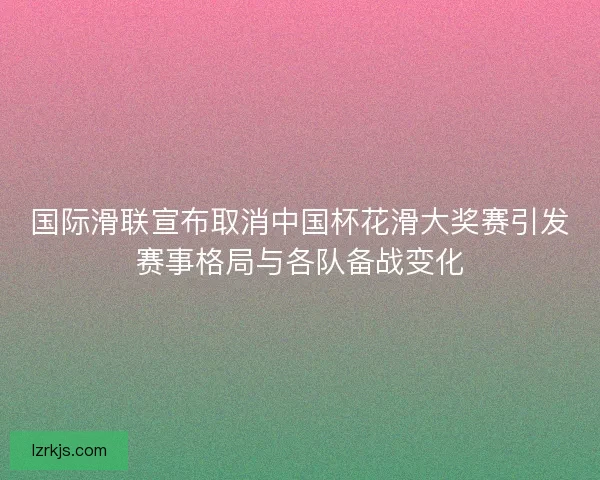 国际滑联宣布取消中国杯花滑大奖赛引发赛事格局与各队备战变化