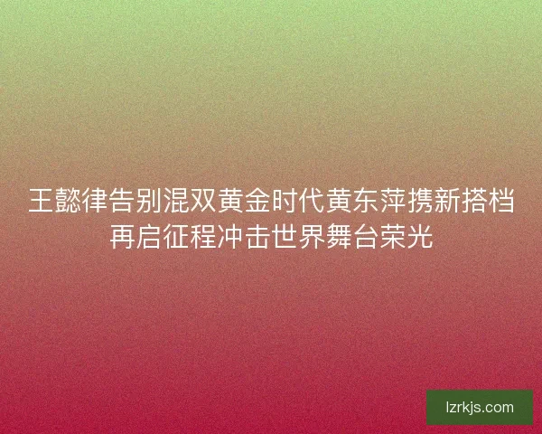 王懿律告别混双黄金时代黄东萍携新搭档再启征程冲击世界舞台荣光
