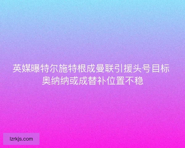 英媒曝特尔施特根成曼联引援头号目标 奥纳纳或成替补位置不稳