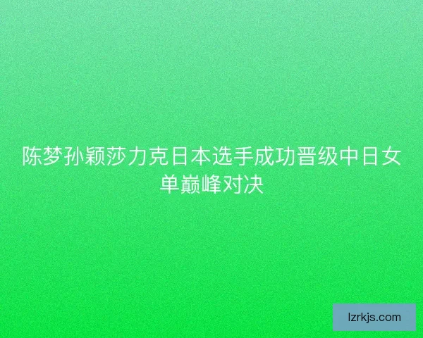 陈梦孙颖莎力克日本选手成功晋级中日女单巅峰对决