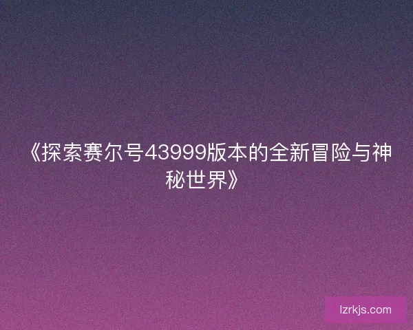 《探索赛尔号43999版本的全新冒险与神秘世界》