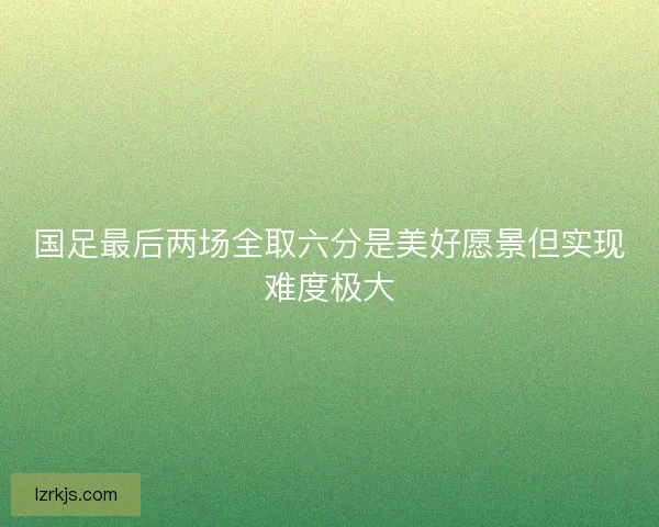 国足最后两场全取六分是美好愿景但实现难度极大