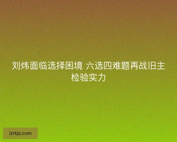 刘炜面临选择困境 六选四难题再战旧主检验实力