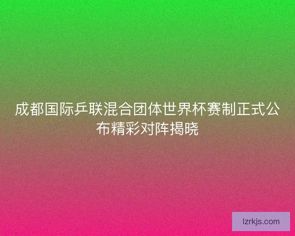 成都国际乒联混合团体世界杯赛制正式公布精彩对阵揭晓