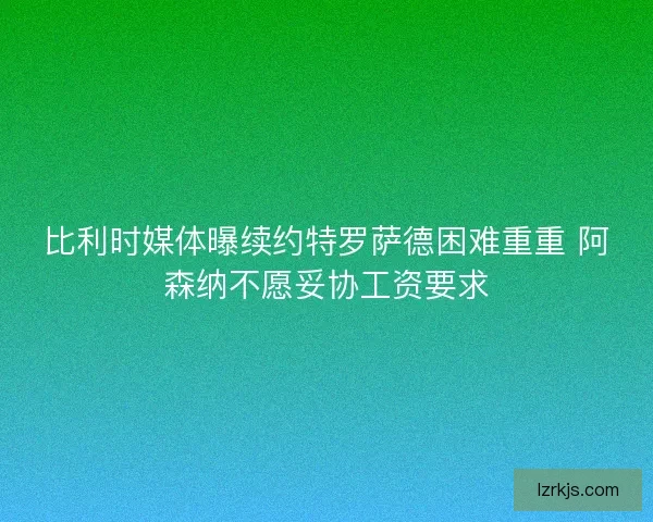 比利时媒体曝续约特罗萨德困难重重 阿森纳不愿妥协工资要求