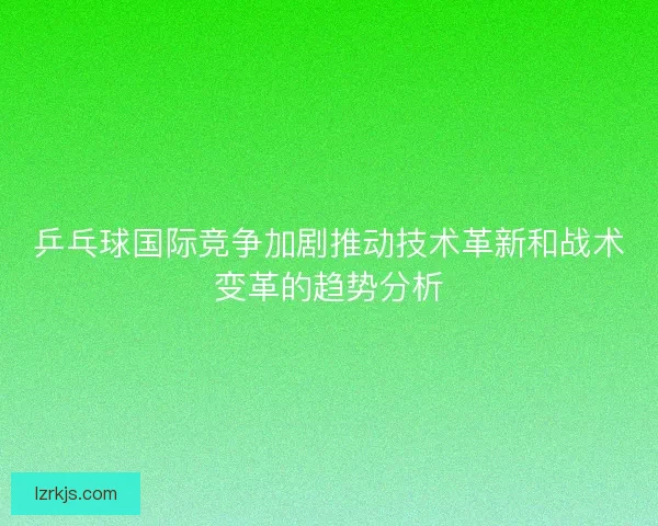 乒乓球国际竞争加剧推动技术革新和战术变革的趋势分析